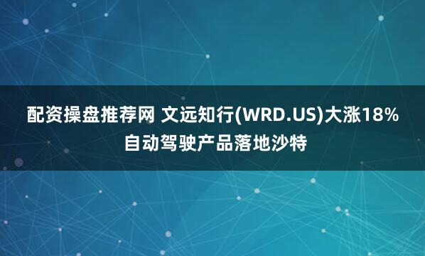 配资操盘推荐网 文远知行(WRD.US)大涨18% 自动驾驶产品落地沙特