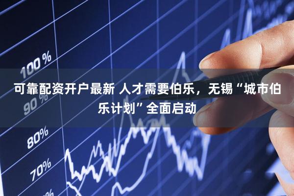 可靠配资开户最新 人才需要伯乐，无锡“城市伯乐计划”全面启动
