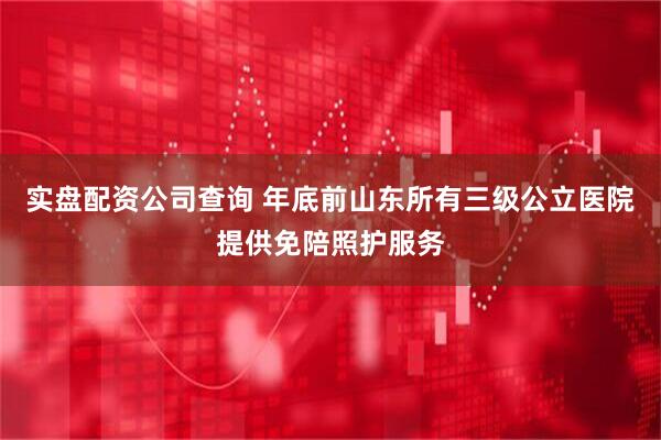 实盘配资公司查询 年底前山东所有三级公立医院提供免陪照护服务