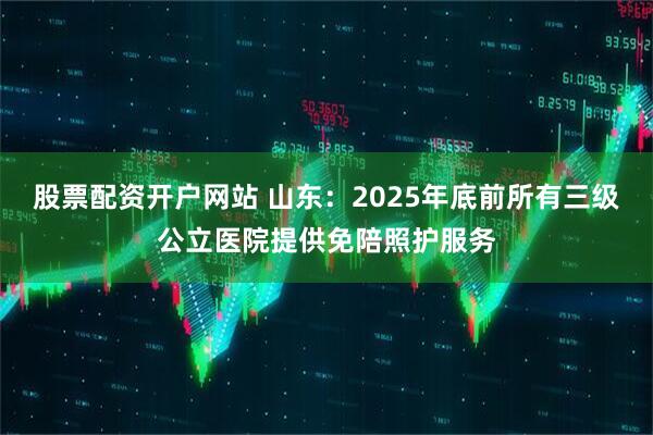 股票配资开户网站 山东：2025年底前所有三级公立医院提供免陪照护服务