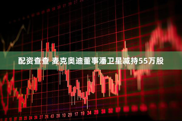 配资查查 麦克奥迪董事潘卫星减持55万股