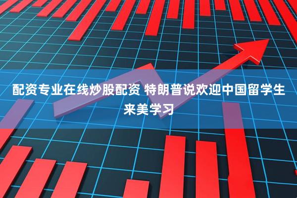 配资专业在线炒股配资 特朗普说欢迎中国留学生来美学习