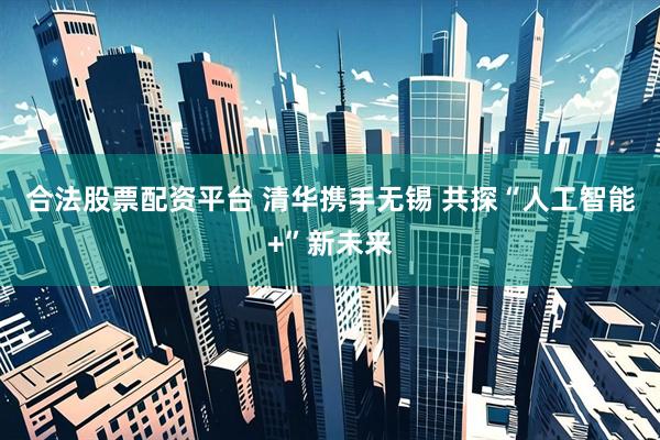 合法股票配资平台 清华携手无锡 共探“人工智能+”新未来