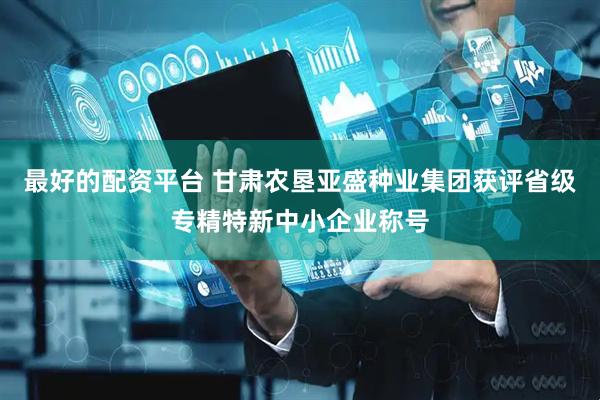 最好的配资平台 甘肃农垦亚盛种业集团获评省级专精特新中小企业称号