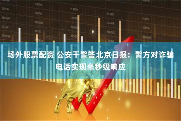 场外股票配资 公安干警答北京日报：警方对诈骗电话实现毫秒级响应