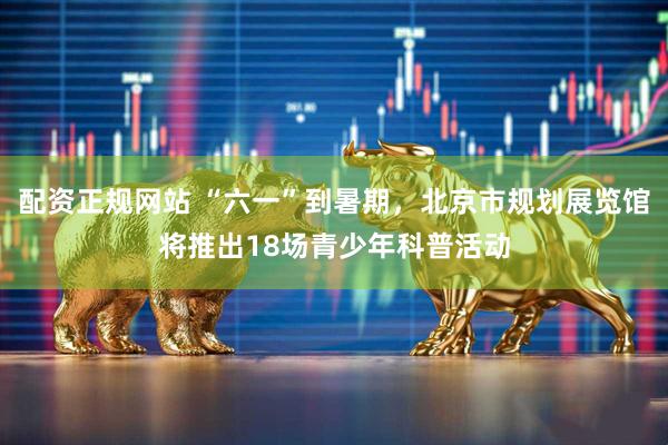 配资正规网站 “六一”到暑期，北京市规划展览馆将推出18场青少年科普活动