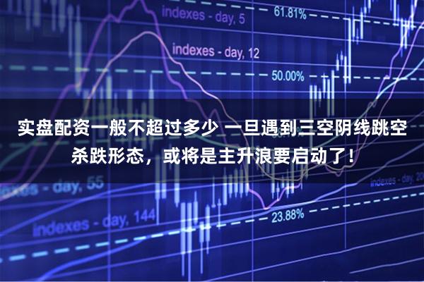 实盘配资一般不超过多少 一旦遇到三空阴线跳空杀跌形态，或将是主升浪要启动了！