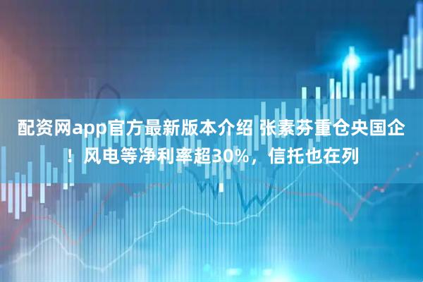 配资网app官方最新版本介绍 张素芬重仓央国企！风电等净利率超30%，信托也在列