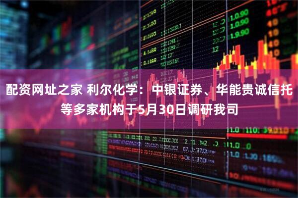 配资网址之家 利尔化学：中银证券、华能贵诚信托等多家机构于5月30日调研我司