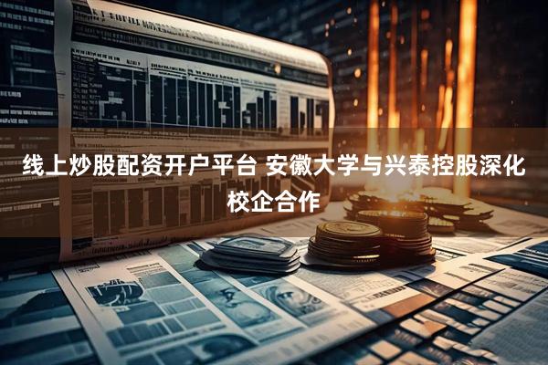 线上炒股配资开户平台 安徽大学与兴泰控股深化校企合作