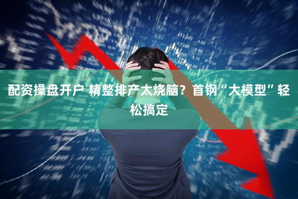 配资操盘开户 精整排产太烧脑？首钢“大模型”轻松搞定