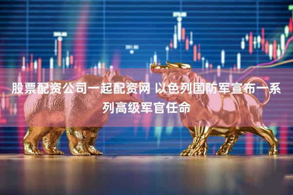 股票配资公司一起配资网 以色列国防军宣布一系列高级军官任命