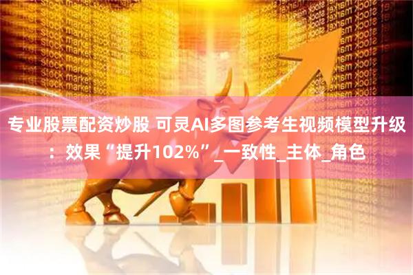 专业股票配资炒股 可灵AI多图参考生视频模型升级：效果“提升102%”_一致性_主体_角色
