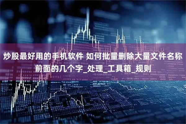 炒股最好用的手机软件 如何批量删除大量文件名称前面的几个字_处理_工具箱_规则