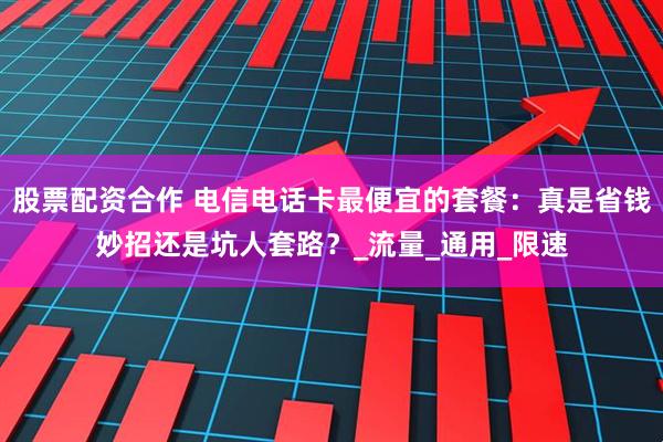 股票配资合作 电信电话卡最便宜的套餐：真是省钱妙招还是坑人套路？_流量_通用_限速