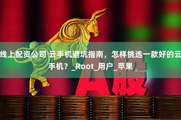 线上配资公司 云手机避坑指南，怎样挑选一款好的云手机？_Root_用户_苹果