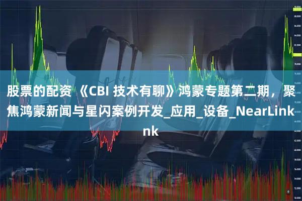 股票的配资 《CBI 技术有聊》鸿蒙专题第二期，聚焦鸿蒙新闻与星闪案例开发_应用_设备_NearLink