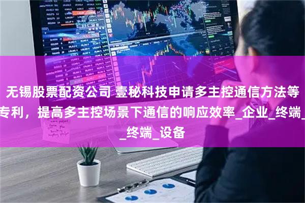无锡股票配资公司 壹秘科技申请多主控通信方法等相关专利，提高多主控场景下通信的响应效率_企业_终端_设备
