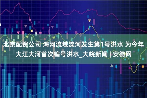 北京配资公司 海河流域滦河发生第1号洪水 为今年大江大河首次编号洪水_大皖新闻 | 安徽网