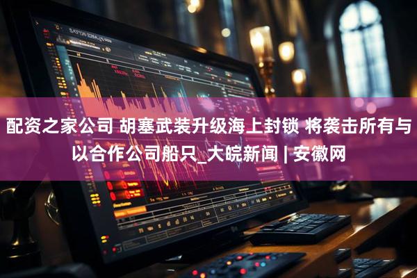 配资之家公司 胡塞武装升级海上封锁 将袭击所有与以合作公司船只_大皖新闻 | 安徽网