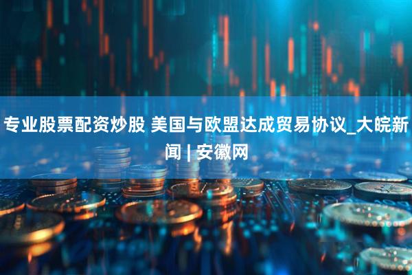 专业股票配资炒股 美国与欧盟达成贸易协议_大皖新闻 | 安徽网