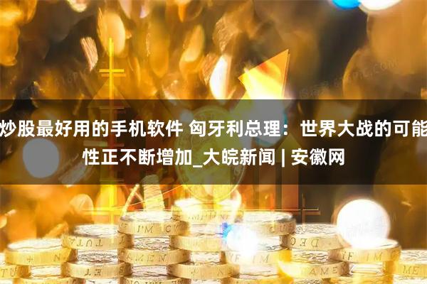 炒股最好用的手机软件 匈牙利总理：世界大战的可能性正不断增加_大皖新闻 | 安徽网