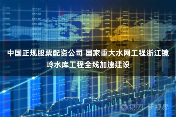 中国正规股票配资公司 国家重大水网工程浙江镜岭水库工程全线加速建设