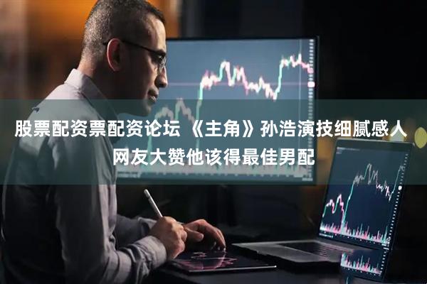 股票配资票配资论坛 《主角》孙浩演技细腻感人 网友大赞他该得最佳男配
