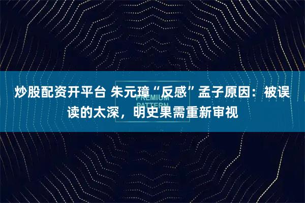 炒股配资开平台 朱元璋“反感”孟子原因：被误读的太深，明史果需重新审视