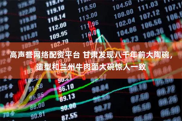 高声誉网络配资平台 甘肃发现八千年前大陶碗，造型和兰州牛肉面大碗惊人一致