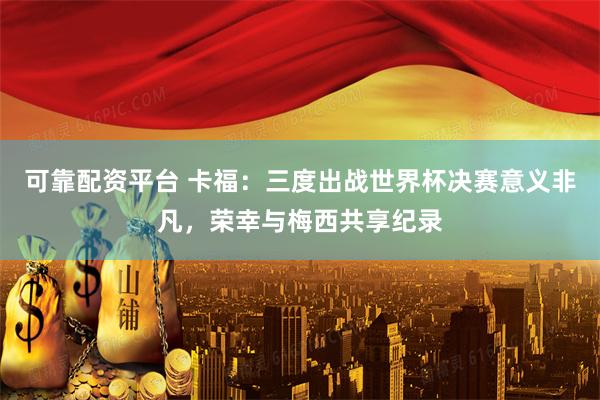 可靠配资平台 卡福：三度出战世界杯决赛意义非凡，荣幸与梅西共享纪录