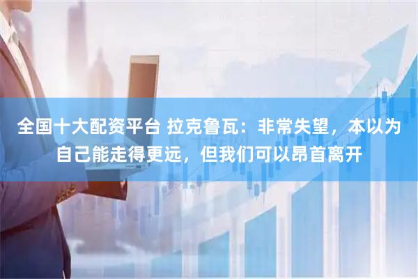 全国十大配资平台 拉克鲁瓦：非常失望，本以为自己能走得更远，但我们可以昂首离开