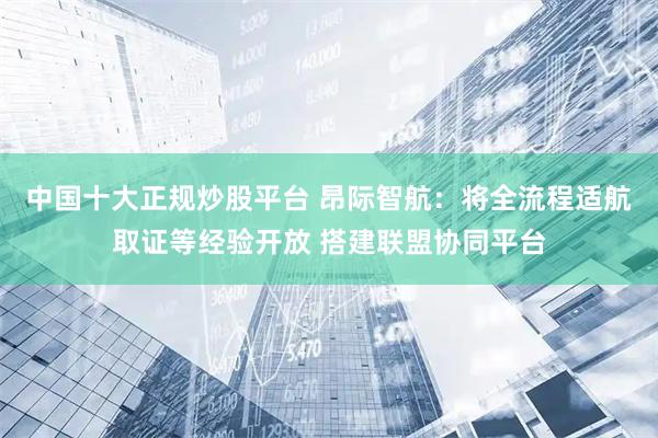 中国十大正规炒股平台 昂际智航：将全流程适航取证等经验开放 搭建联盟协同平台