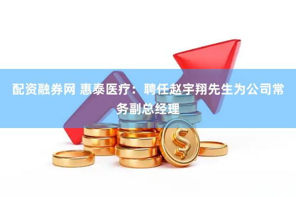 配资融券网 惠泰医疗：聘任赵宇翔先生为公司常务副总经理