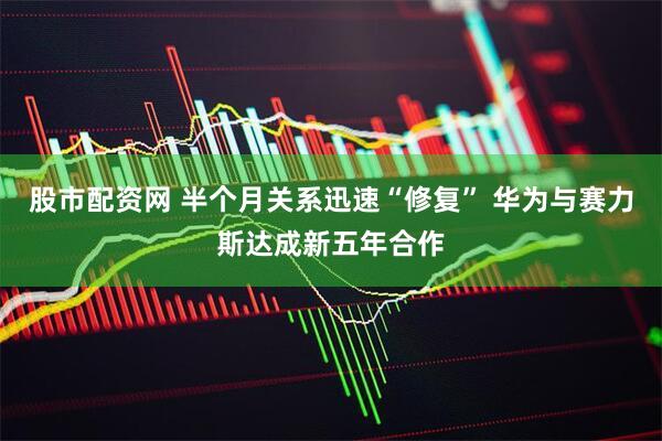 股市配资网 半个月关系迅速“修复” 华为与赛力斯达成新五年合作