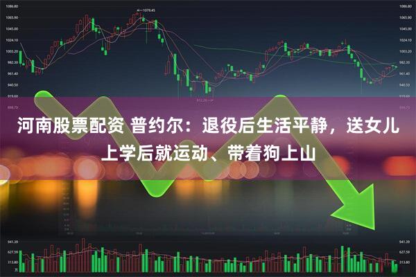 河南股票配资 普约尔：退役后生活平静，送女儿上学后就运动、带着狗上山