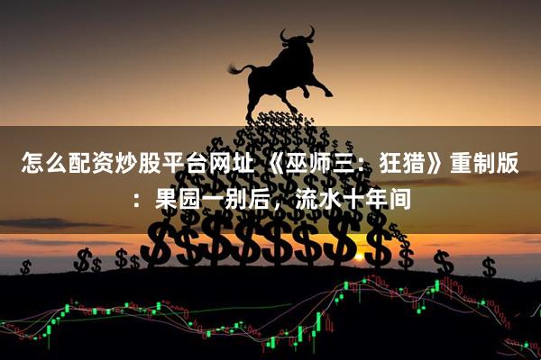 怎么配资炒股平台网址 《巫师三：狂猎》重制版：果园一别后，流水十年间