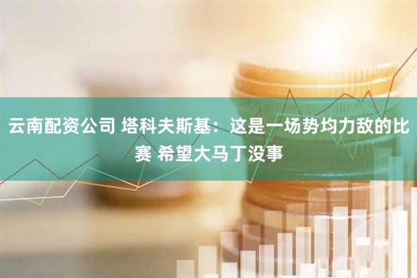云南配资公司 塔科夫斯基：这是一场势均力敌的比赛 希望大马丁没事