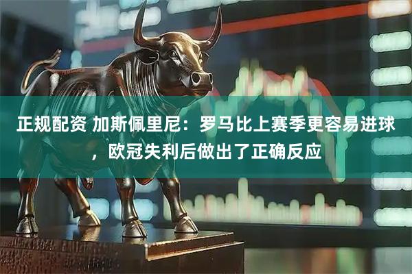 正规配资 加斯佩里尼：罗马比上赛季更容易进球，欧冠失利后做出了正确反应